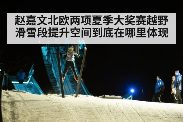 赵嘉文北欧两项夏季大奖赛越野滑雪段提升空间到底在哪里体现
