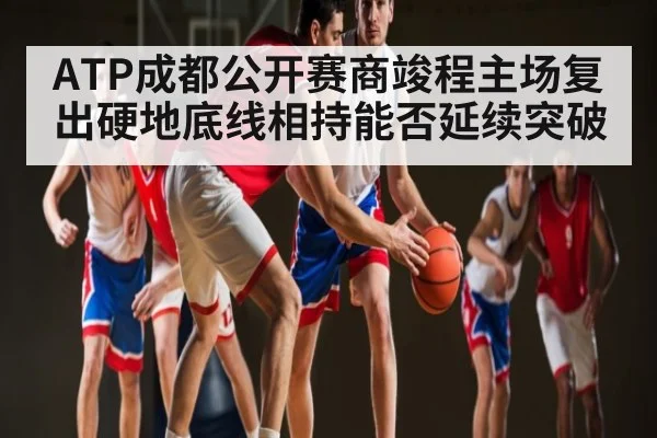 ATP成都公开赛商竣程主场复出硬地底线相持能否延续突破