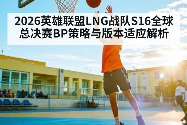 2026英雄联盟LNG战队S16全球总决赛BP策略与版本适应解析