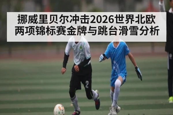 挪威里贝尔冲击2026世界北欧两项锦标赛金牌与跳台滑雪分析