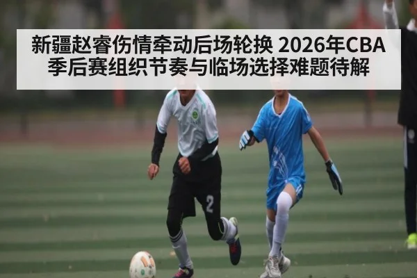 新疆赵睿伤情牵动后场轮换 2026年CBA季后赛组织节奏与临场选择难题待解
